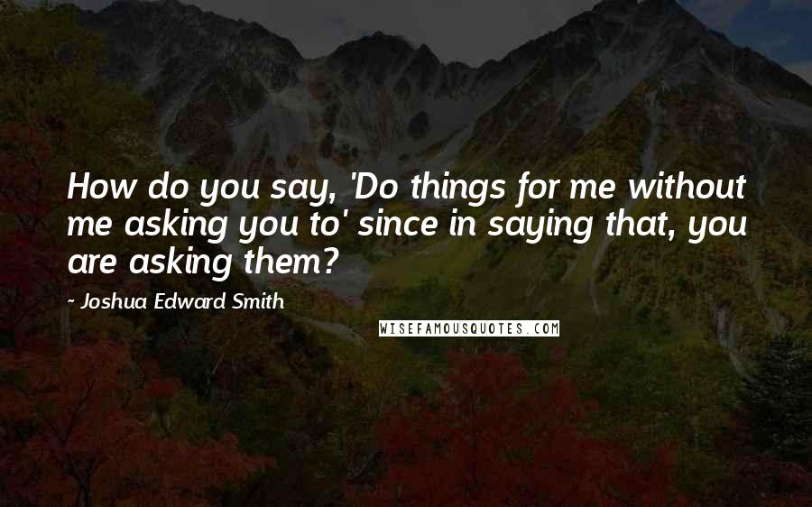 Joshua Edward Smith quotes: How do you say, 'Do things for me without me asking you to' since in saying that, you are asking them?