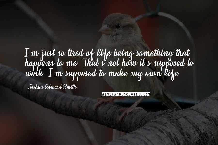 Joshua Edward Smith quotes: I'm just so tired of life being something that happens to me. That's not how it's supposed to work. I'm supposed to make my own life.