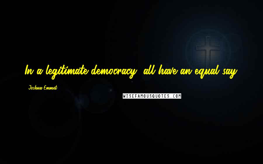 Joshua Emmet quotes: In a legitimate democracy, all have an equal say.