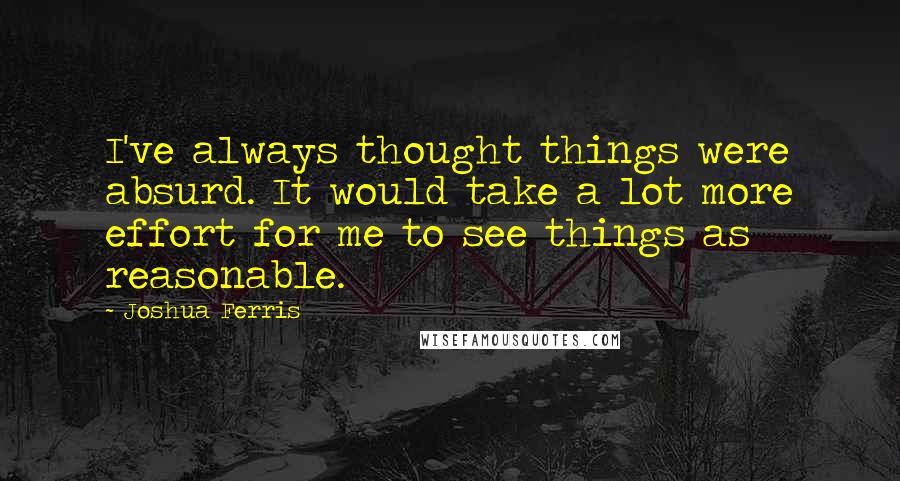 Joshua Ferris quotes: I've always thought things were absurd. It would take a lot more effort for me to see things as reasonable.