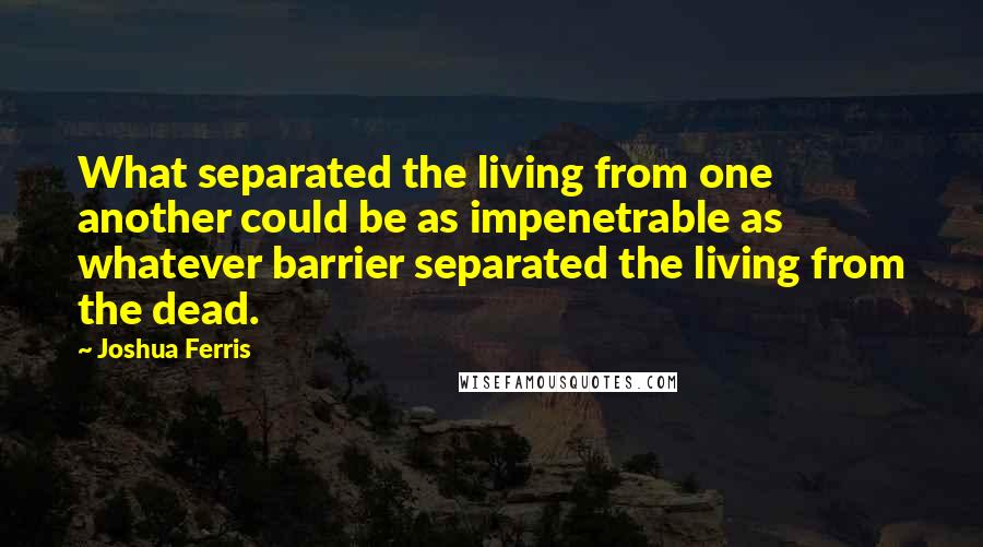 Joshua Ferris quotes: What separated the living from one another could be as impenetrable as whatever barrier separated the living from the dead.