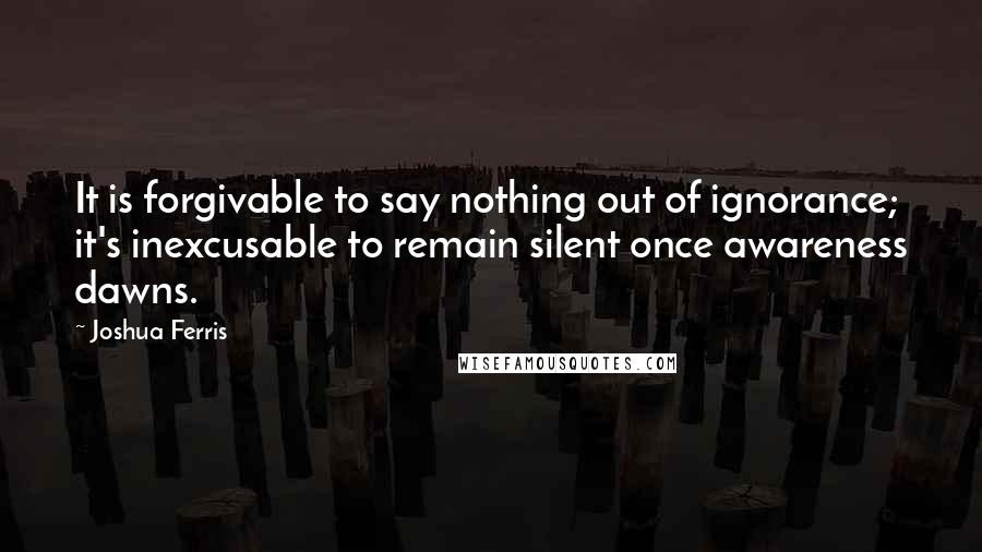 Joshua Ferris quotes: It is forgivable to say nothing out of ignorance; it's inexcusable to remain silent once awareness dawns.