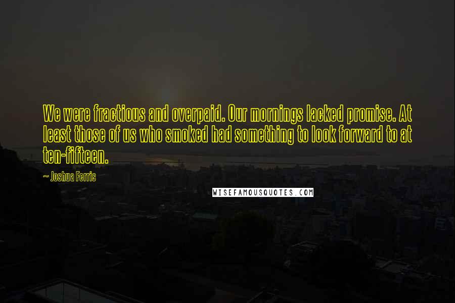 Joshua Ferris quotes: We were fractious and overpaid. Our mornings lacked promise. At least those of us who smoked had something to look forward to at ten-fifteen.