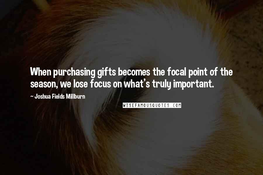 Joshua Fields Millburn quotes: When purchasing gifts becomes the focal point of the season, we lose focus on what's truly important.