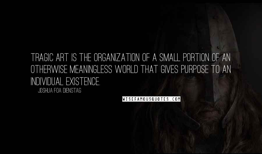 Joshua Foa Dienstag quotes: Tragic art is the organization of a small portion of an otherwise meaningless world that gives purpose to an individual existence.