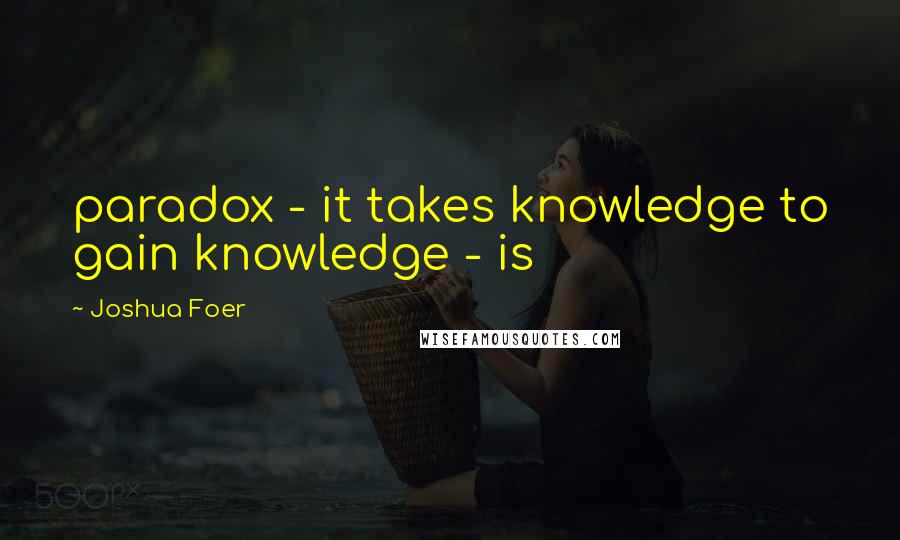 Joshua Foer quotes: paradox - it takes knowledge to gain knowledge - is