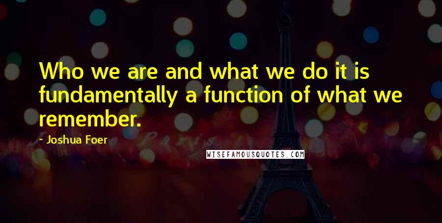 Joshua Foer quotes: Who we are and what we do it is fundamentally a function of what we remember.