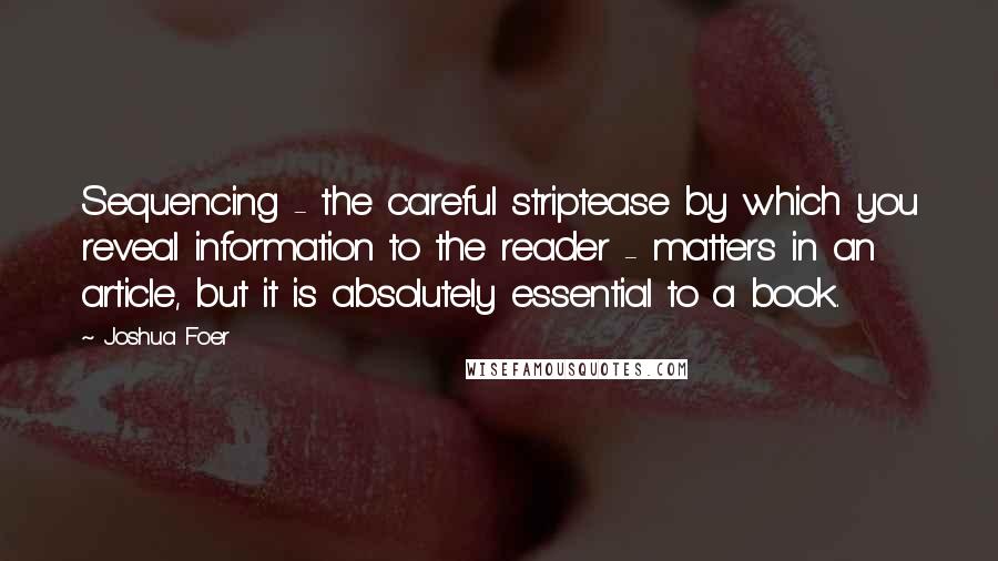 Joshua Foer quotes: Sequencing - the careful striptease by which you reveal information to the reader - matters in an article, but it is absolutely essential to a book.
