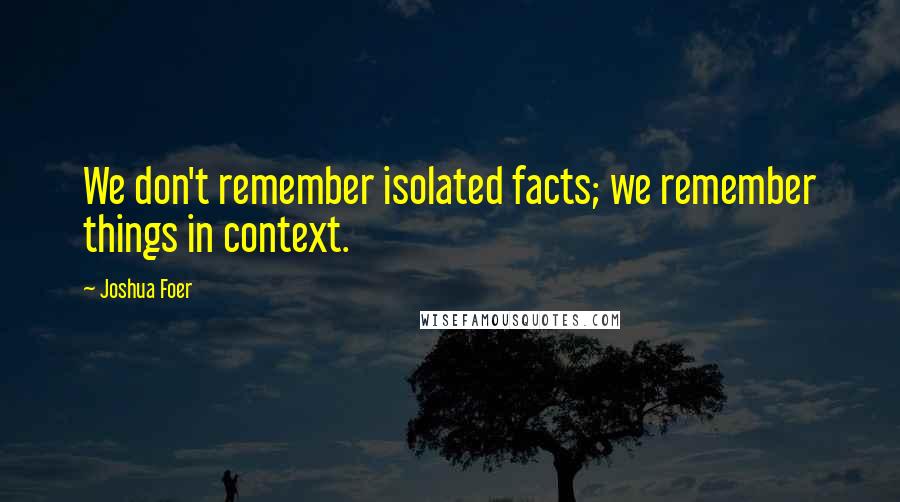 Joshua Foer quotes: We don't remember isolated facts; we remember things in context.