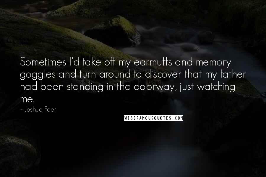 Joshua Foer quotes: Sometimes I'd take off my earmuffs and memory goggles and turn around to discover that my father had been standing in the doorway, just watching me.