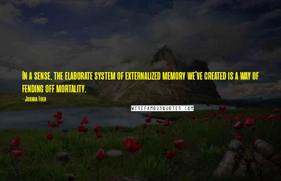 Joshua Foer quotes: In a sense, the elaborate system of externalized memory we've created is a way of fending off mortality.