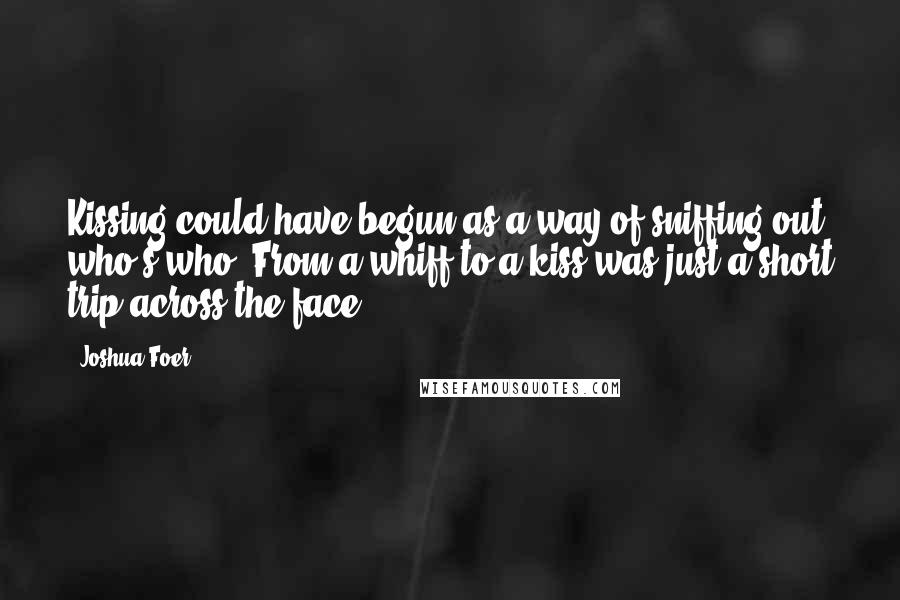 Joshua Foer quotes: Kissing could have begun as a way of sniffing out who's who. From a whiff to a kiss was just a short trip across the face.