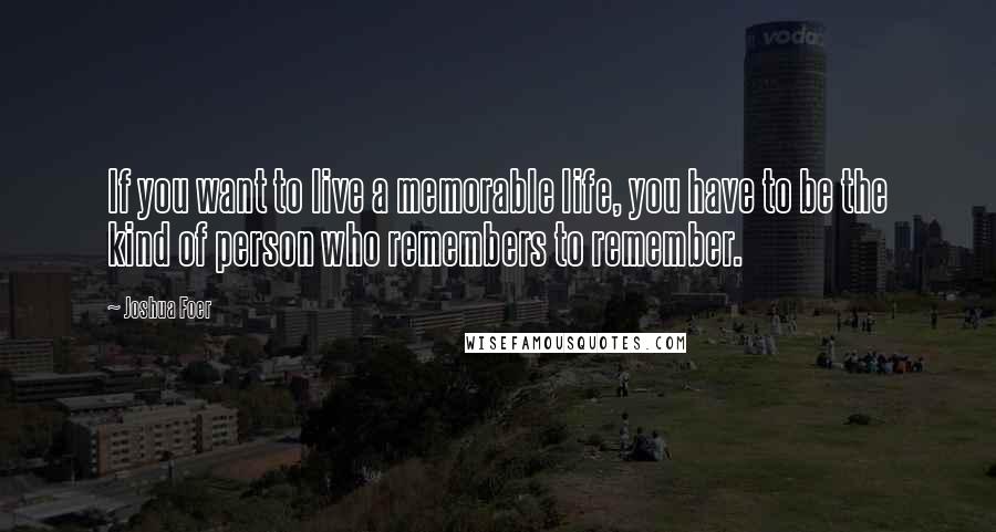 Joshua Foer quotes: If you want to live a memorable life, you have to be the kind of person who remembers to remember.
