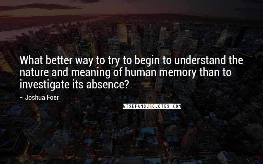 Joshua Foer quotes: What better way to try to begin to understand the nature and meaning of human memory than to investigate its absence?