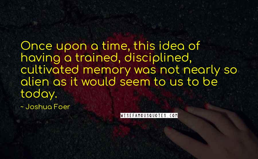 Joshua Foer quotes: Once upon a time, this idea of having a trained, disciplined, cultivated memory was not nearly so alien as it would seem to us to be today.