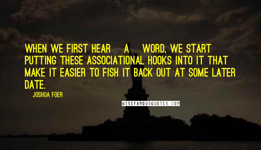 Joshua Foer quotes: When we first hear [a] word, we start putting these associational hooks into it that make it easier to fish it back out at some later date.