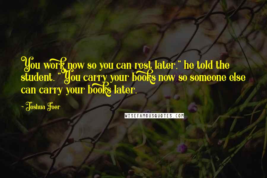 Joshua Foer quotes: You work now so you can rest later," he told the student. "You carry your books now so someone else can carry your books later.