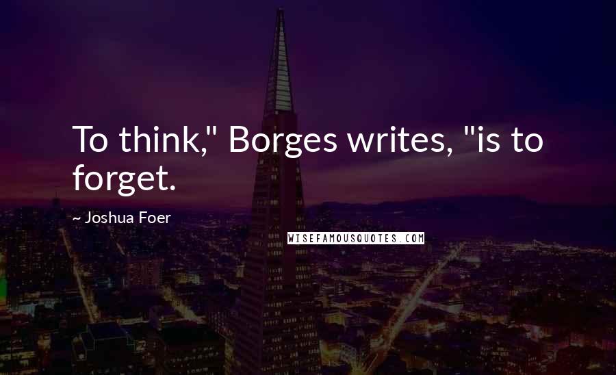 Joshua Foer quotes: To think," Borges writes, "is to forget.