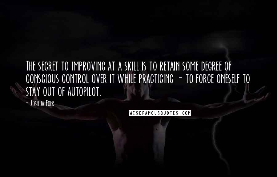 Joshua Foer quotes: The secret to improving at a skill is to retain some degree of conscious control over it while practicing - to force oneself to stay out of autopilot.