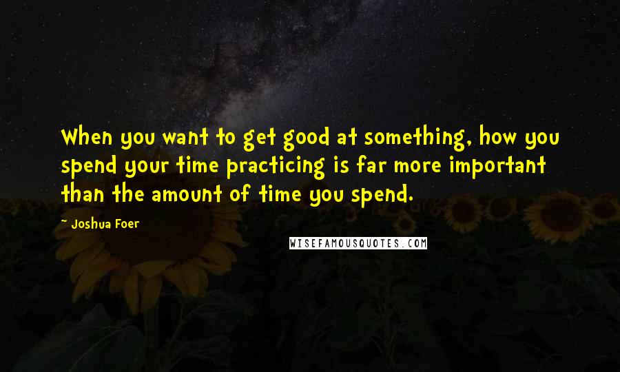 Joshua Foer quotes: When you want to get good at something, how you spend your time practicing is far more important than the amount of time you spend. Joshua Foer quotes: When you want to get good at something, how you spend your time practicing is far more important than the amount of time you spend.