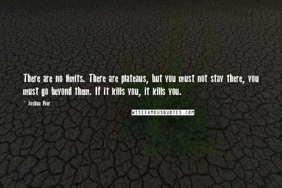 Joshua Foer quotes: There are no limits. There are plateaus, but you must not stay there, you must go beyond them. If it kills you, it kills you. Joshua Foer quotes: There are no limits. There are plateaus, but you must not stay there, you must go beyond them. If it kills you, it kills you.