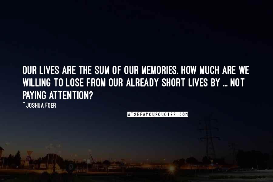 Joshua Foer quotes: Our lives are the sum of our memories. How much are we willing to lose from our already short lives by ... not paying attention?