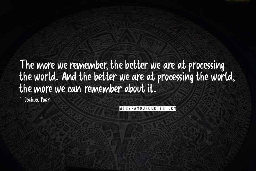Joshua Foer quotes: The more we remember, the better we are at processing the world. And the better we are at processing the world, the more we can remember about it. Joshua Foer quotes: The more we remember, the better we are at processing the world. And the better we are at processing the world, the more we can remember about it.