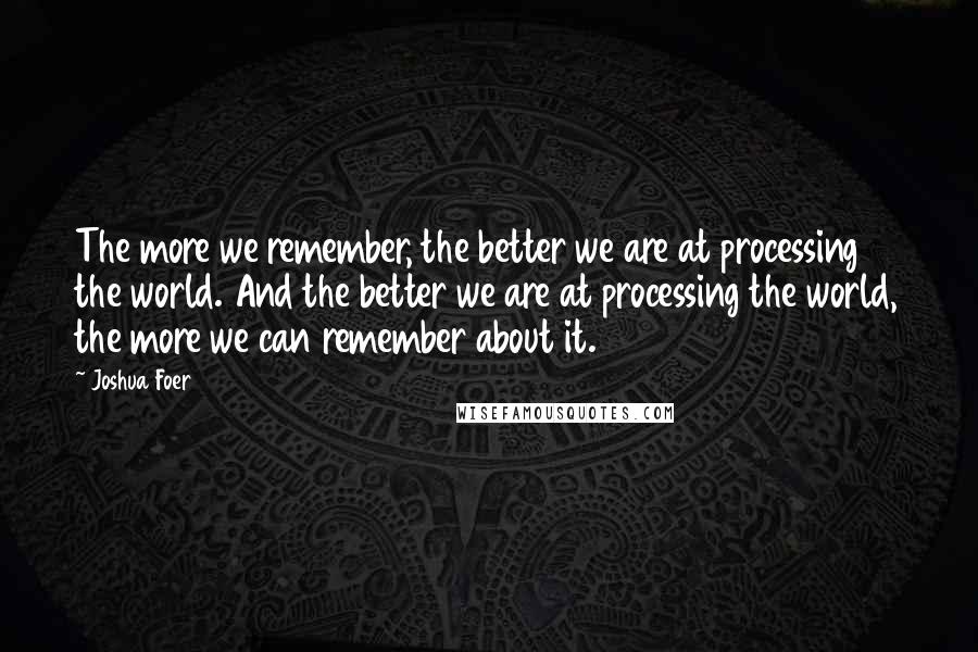 Joshua Foer quotes: The more we remember, the better we are at processing the world. And the better we are at processing the world, the more we can remember about it.