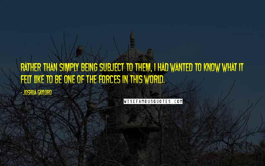 Joshua Gaylord quotes: Rather than simply being subject to them, I had wanted to know what it felt like to be one of the forces in this world.