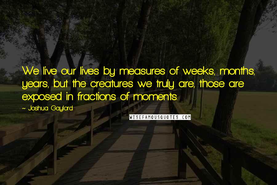 Joshua Gaylord quotes: We live our lives by measures of weeks, months, years, but the creatures we truly are, those are exposed in fractions of moments.