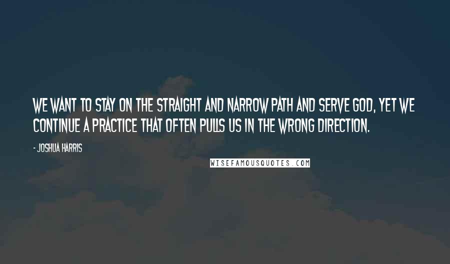 Joshua Harris quotes: We want to stay on the straight and narrow path and serve God, yet we continue a practice that often pulls us in the wrong direction.