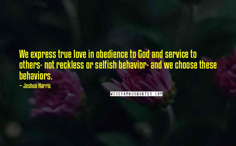 Joshua Harris quotes: We express true love in obedience to God and service to others- not reckless or selfish behavior- and we choose these behaviors.