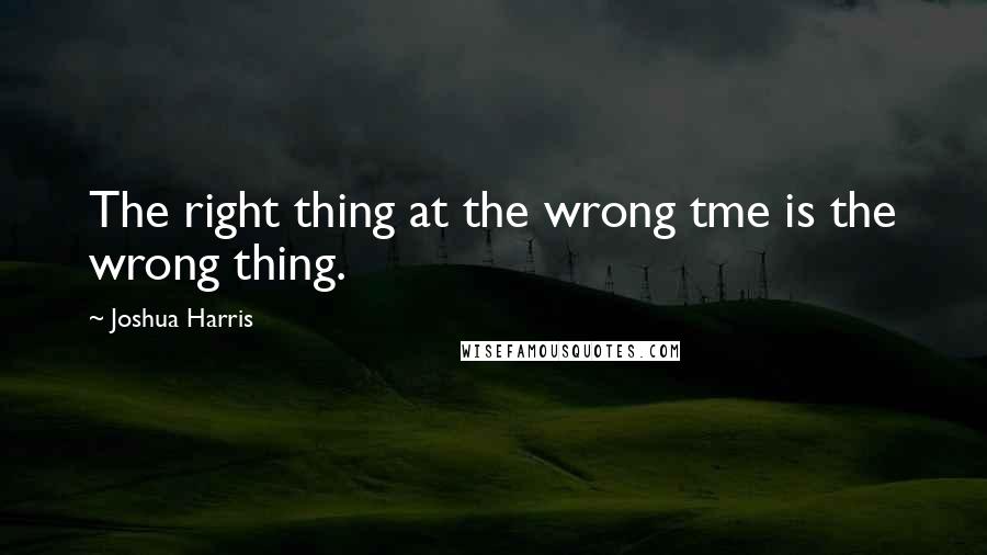 Joshua Harris quotes: The right thing at the wrong tme is the wrong thing.