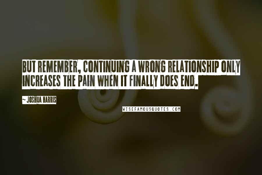 Joshua Harris quotes: But remember, continuing a wrong relationship only increases the pain when it finally does end.