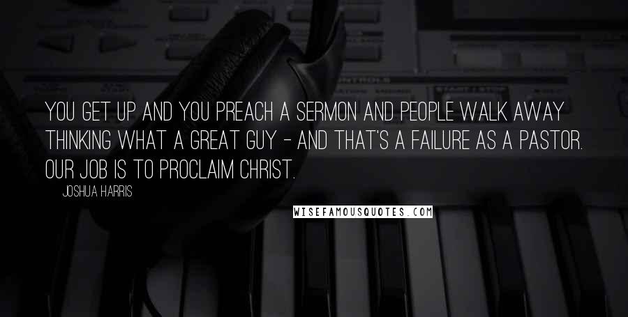 Joshua Harris quotes: You get up and you preach a sermon and people walk away thinking what a great guy - and that's a failure as a pastor. Our job is to proclaim