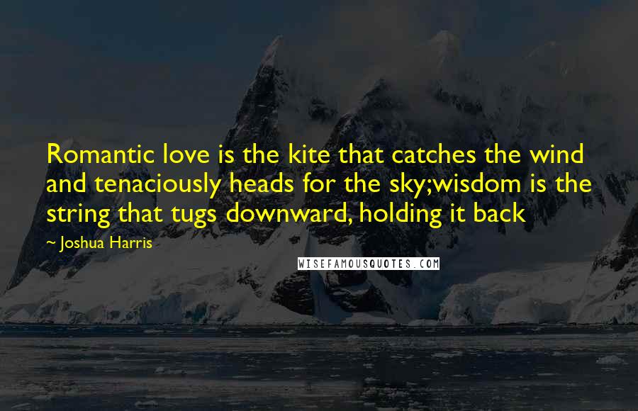 Joshua Harris quotes: Romantic love is the kite that catches the wind and tenaciously heads for the sky;wisdom is the string that tugs downward, holding it back