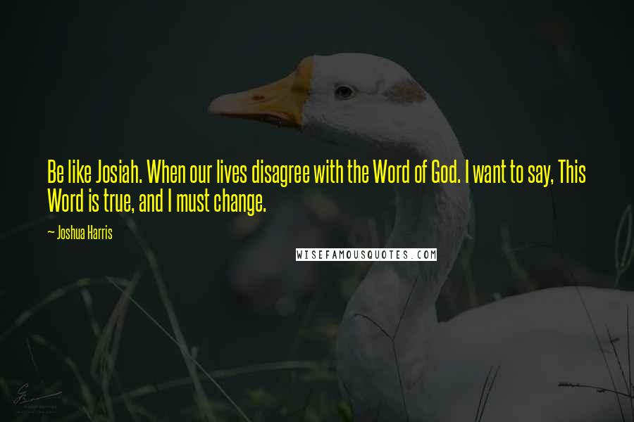 Joshua Harris quotes: Be like Josiah. When our lives disagree with the Word of God. I want to say, This Word is true, and I must change.