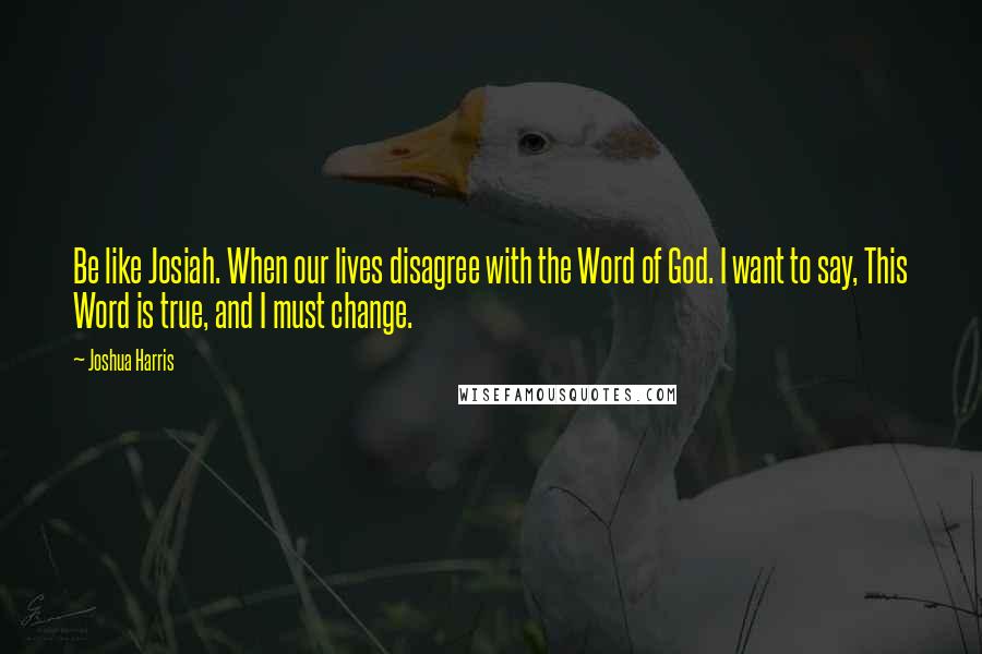 Joshua Harris quotes: Be like Josiah. When our lives disagree with the Word of God. I want to say, This Word is true, and I must change.
