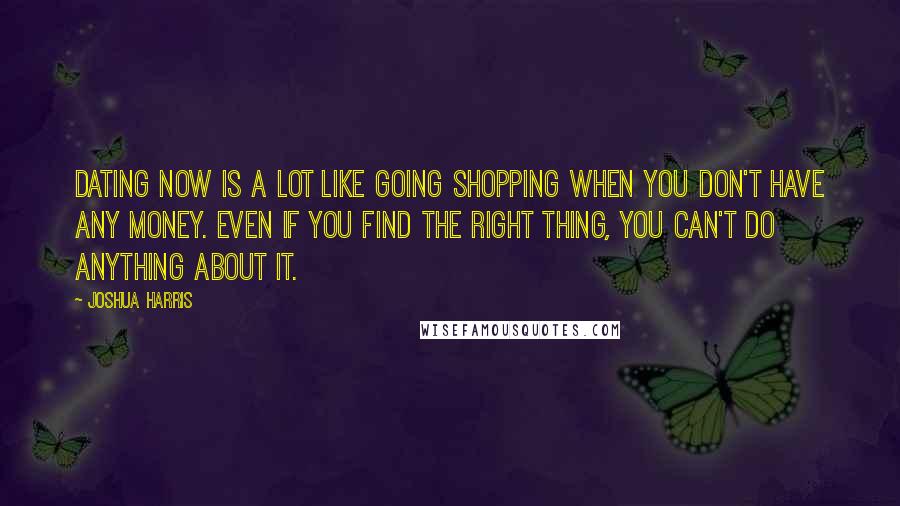 Joshua Harris quotes: Dating now is a lot like going shopping when you don't have any money. Even if you find the right thing, you can't do anything about it.