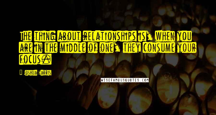 Joshua Harris quotes: The thing about relationships is, when you are in the middle of one, they consume your focus.