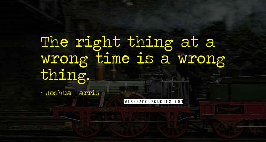Joshua Harris quotes: The right thing at a wrong time is a wrong thing.