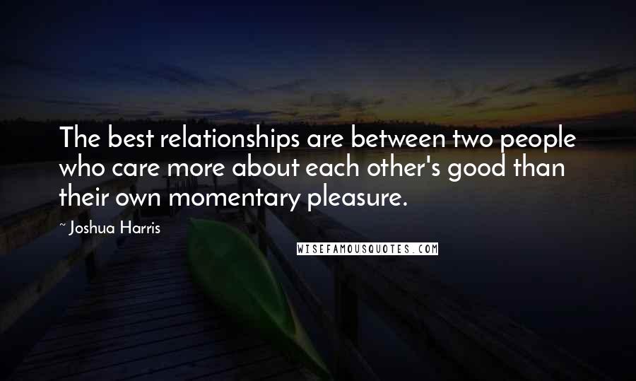 Joshua Harris quotes: The best relationships are between two people who care more about each other's good than their own momentary pleasure.