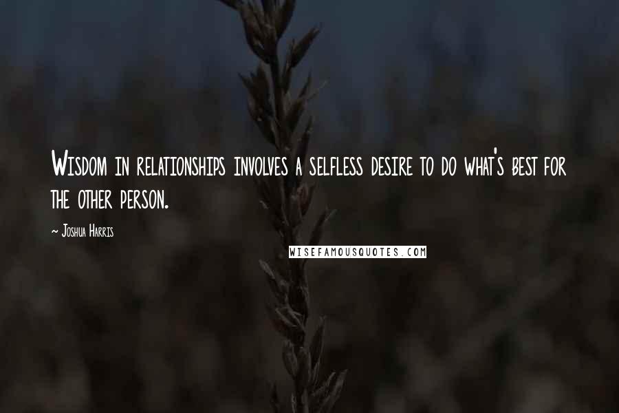 Joshua Harris quotes: Wisdom in relationships involves a selfless desire to do what's best for the other person.