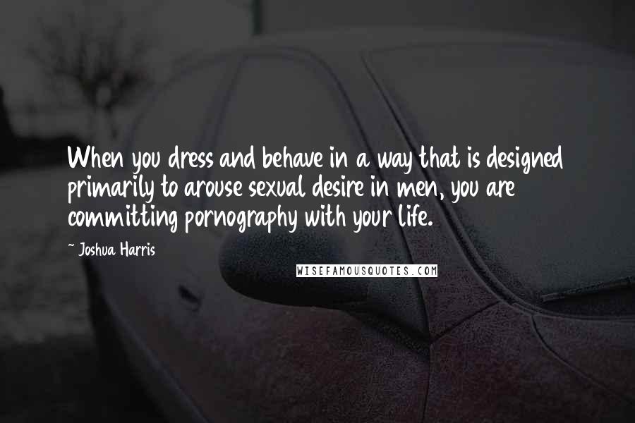 Joshua Harris quotes: When you dress and behave in a way that is designed primarily to arouse sexual desire in men, you are committing pornography with your life.