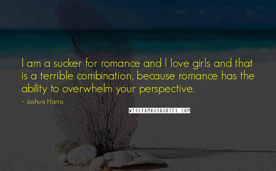 Joshua Harris quotes: I am a sucker for romance and I love girls and that is a terrible combination, because romance has the ability to overwhelm your perspective.