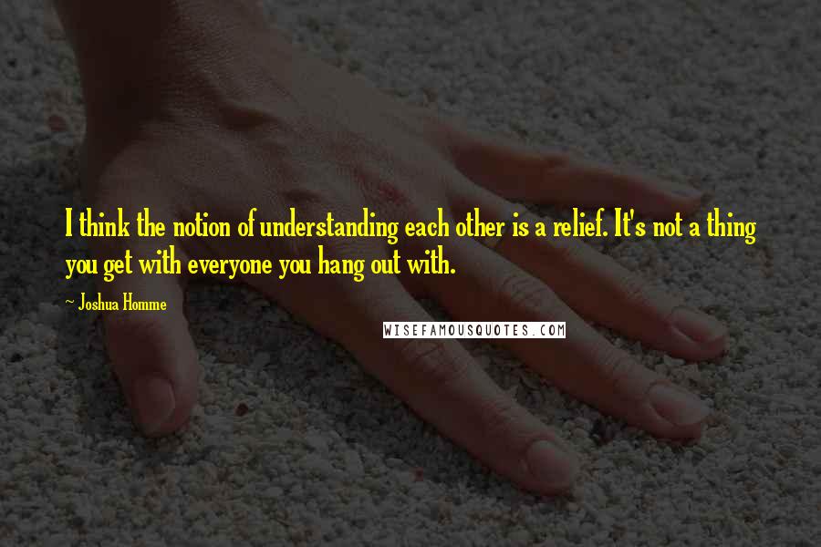 Joshua Homme quotes: I think the notion of understanding each other is a relief. It's not a thing you get with everyone you hang out with.