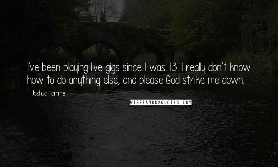 Joshua Homme quotes: I've been playing live gigs since I was 13. I really don't know how to do anything else, and please God strike me down.