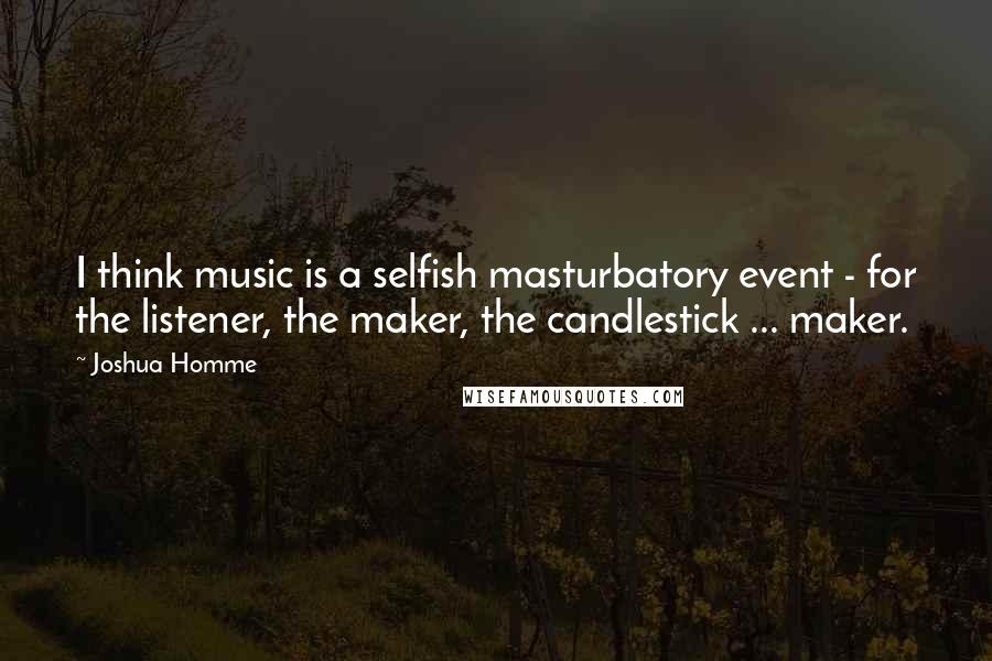 Joshua Homme quotes: I think music is a selfish masturbatory event - for the listener, the maker, the candlestick ... maker.