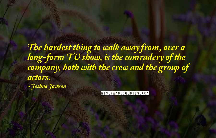 Joshua Jackson quotes: The hardest thing to walk away from, over a long-form TV show, is the comradery of the company, both with the crew and the group of actors. Joshua Jackson quotes: The hardest thing to walk away from, over a long-form TV show, is the comradery of the company, both with the crew and the group of actors.