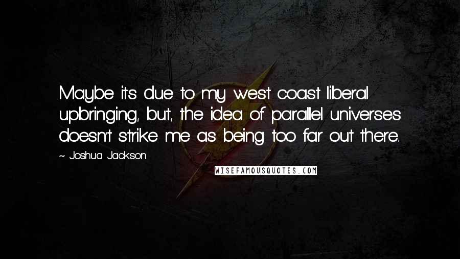 Joshua Jackson quotes: Maybe it's due to my west coast liberal upbringing, but, the idea of parallel universes doesn't strike me as being too far out there. Joshua Jackson quotes: Maybe it's due to my west coast liberal upbringing, but, the idea of parallel universes doesn't strike me as being too far out there.